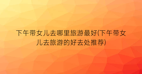 下午带女儿去哪里旅游最好(下午带女儿去旅游的好去处推荐)