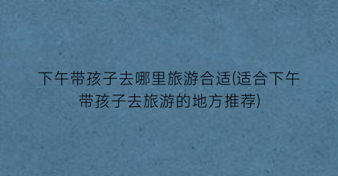 下午带孩子去哪里旅游合适(适合下午带孩子去旅游的地方推荐)