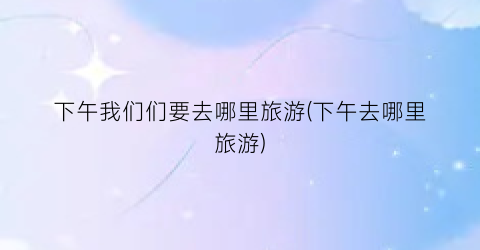 下午我们们要去哪里旅游(下午去哪里旅游)