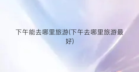 下午能去哪里旅游(下午去哪里旅游最好)