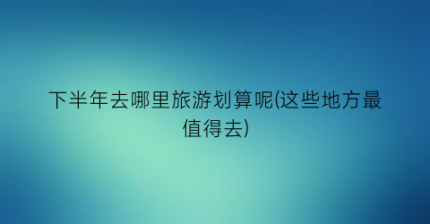 下半年去哪里旅游划算呢(这些地方最值得去)