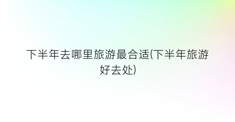下半年去哪里旅游最合适(下半年旅游好去处)