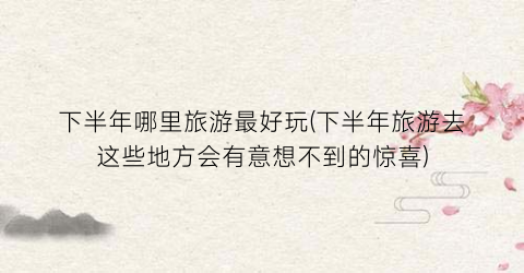 下半年哪里旅游最好玩(下半年旅游去这些地方会有意想不到的惊喜)