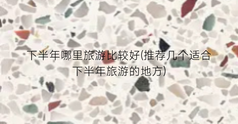 下半年哪里旅游比较好(推荐几个适合下半年旅游的地方)