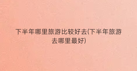 下半年哪里旅游比较好去(下半年旅游去哪里最好)