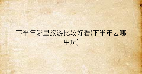 下半年哪里旅游比较好看(下半年去哪里玩)