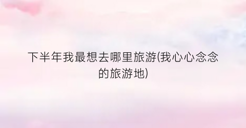 下半年我最想去哪里旅游(我心心念念的旅游地)