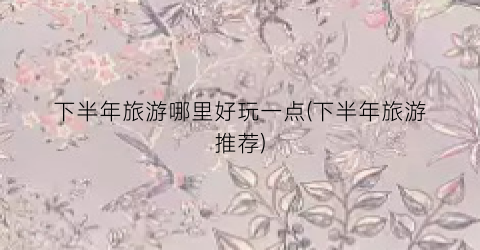 下半年旅游哪里好玩一点(下半年旅游推荐)