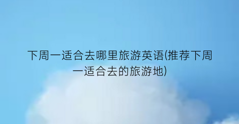 下周一适合去哪里旅游英语(推荐下周一适合去的旅游地)