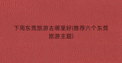 下周东莞旅游去哪里好(推荐六个东莞旅游主题)