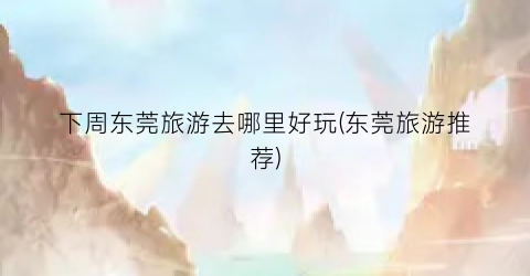 下周东莞旅游去哪里好玩(东莞旅游推荐)