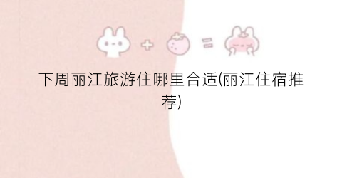 下周丽江旅游住哪里合适(丽江住宿推荐)