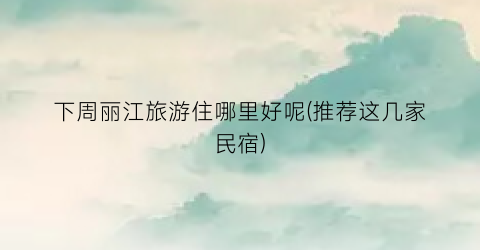 下周丽江旅游住哪里好呢(推荐这几家民宿)