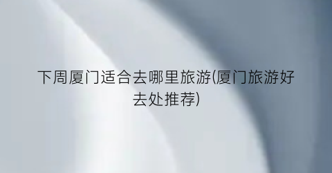 下周厦门适合去哪里旅游(厦门旅游好去处推荐)