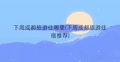 下周成都旅游住哪里(下周成都旅游住宿推荐)
