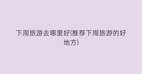 下周旅游去哪里好(推荐下周旅游的好地方)