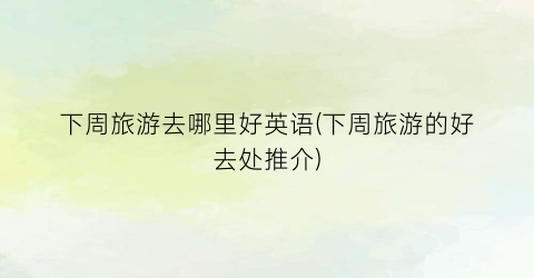 下周旅游去哪里好英语(下周旅游的好去处推介)