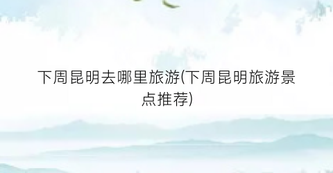 下周昆明去哪里旅游(下周昆明旅游景点推荐)