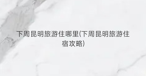 下周昆明旅游住哪里(下周昆明旅游住宿攻略)