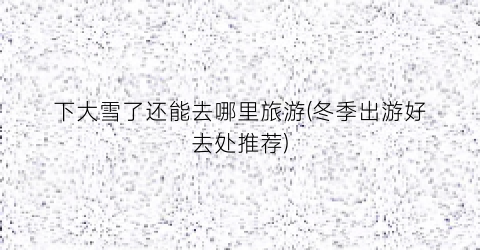 下大雪了还能去哪里旅游(冬季出游好去处推荐)