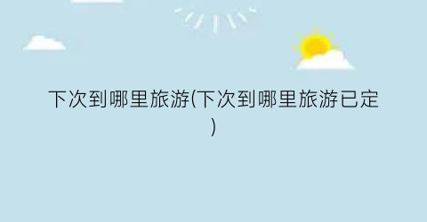 下次到哪里旅游(下次到哪里旅游已定)