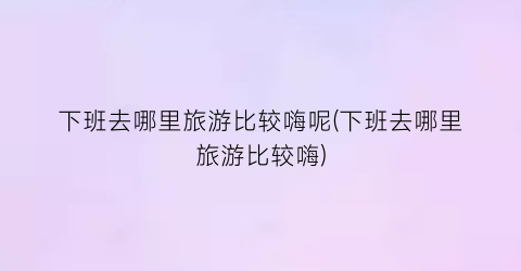 下班去哪里旅游比较嗨呢(下班去哪里旅游比较嗨)