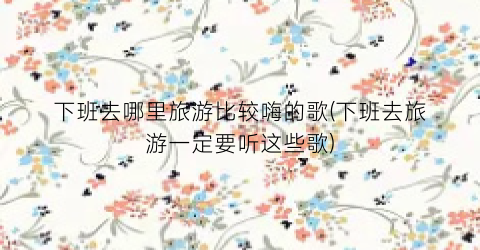 下班去哪里旅游比较嗨的歌(下班去旅游一定要听这些歌)