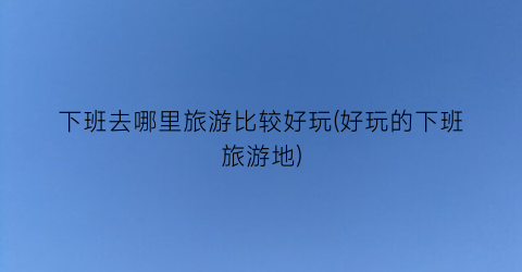 下班去哪里旅游比较好玩(好玩的下班旅游地)
