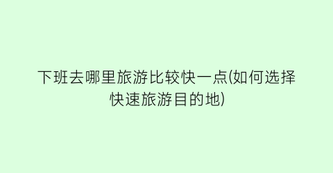 下班去哪里旅游比较快一点(如何选择快速旅游目的地)