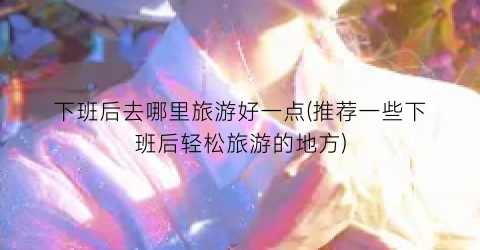 下班后去哪里旅游好一点(推荐一些下班后轻松旅游的地方)