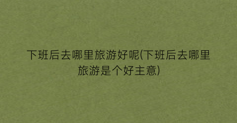 下班后去哪里旅游好呢(下班后去哪里旅游是个好主意)