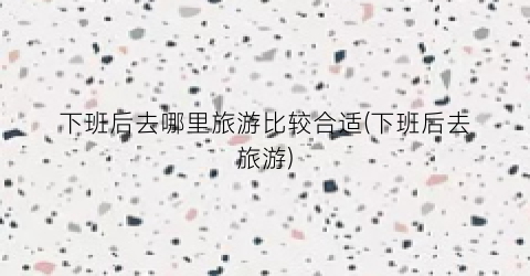 下班后去哪里旅游比较合适(下班后去旅游)