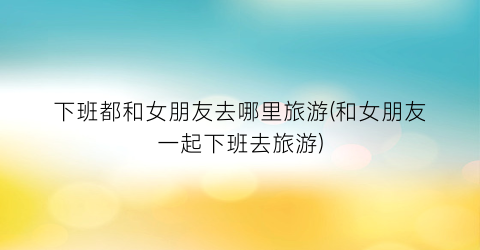 下班都和女朋友去哪里旅游(和女朋友一起下班去旅游)