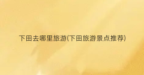 下田去哪里旅游(下田旅游景点推荐)