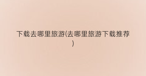 下载去哪里旅游(去哪里旅游下载推荐)