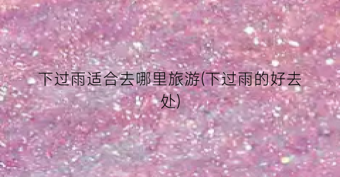 下过雨适合去哪里旅游(下过雨的好去处)