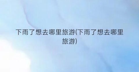 下雨了想去哪里旅游(下雨了想去哪里旅游)