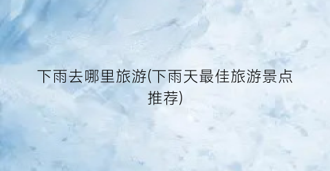 下雨去哪里旅游(下雨天最佳旅游景点推荐)