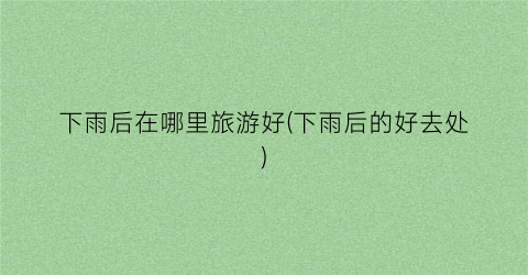下雨后在哪里旅游好(下雨后的好去处)