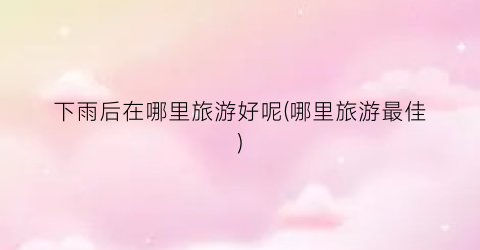 下雨后在哪里旅游好呢(哪里旅游最佳)