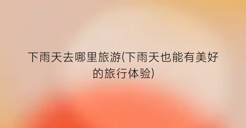 下雨天去哪里旅游(下雨天也能有美好的旅行体验)