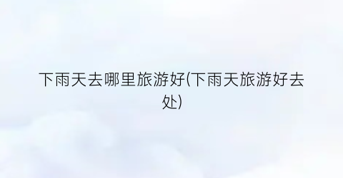下雨天去哪里旅游好(下雨天旅游好去处)