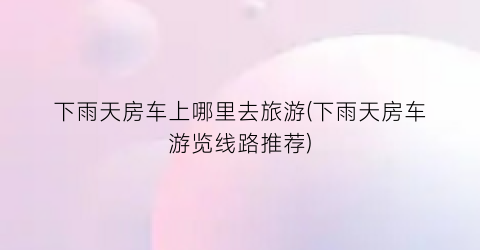 下雨天房车上哪里去旅游(下雨天房车游览线路推荐)