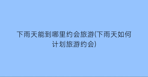 下雨天能到哪里约会旅游(下雨天如何计划旅游约会)