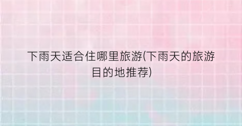 下雨天适合住哪里旅游(下雨天的旅游目的地推荐)
