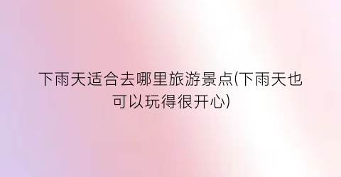 下雨天适合去哪里旅游景点(下雨天也可以玩得很开心)