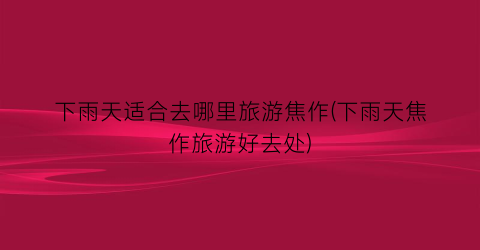 下雨天适合去哪里旅游焦作(下雨天焦作旅游好去处)