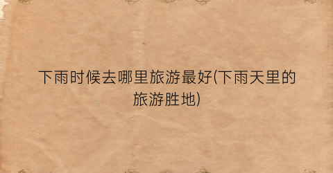 下雨时候去哪里旅游最好(下雨天里的旅游胜地)