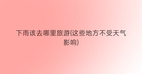 下雨该去哪里旅游(这些地方不受天气影响)