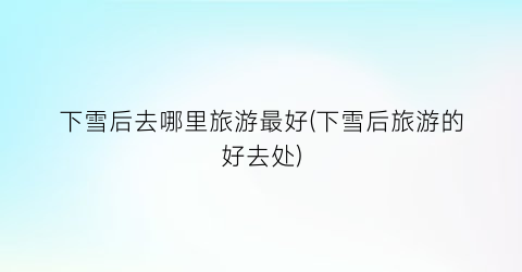 下雪后去哪里旅游最好(下雪后旅游的好去处)